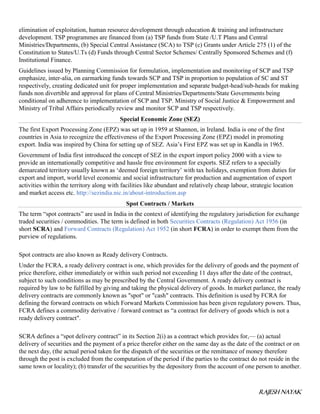 RAJESH NAYAK
elimination of exploitation, human resource development through education & training and infrastructure
development. TSP programmes are financed from (a) TSP funds from State /U.T Plans and Central
Ministries/Departments, (b) Special Central Assistance (SCA) to TSP (c) Grants under Article 275 (1) of the
Constitution to States/U.Ts (d) Funds through Central Sector Schemes/ Centrally Sponsored Schemes and (f)
Institutional Finance.
Guidelines issued by Planning Commission for formulation, implementation and monitoring of SCP and TSP
emphasize, inter-alia, on earmarking funds towards SCP and TSP in proportion to population of SC and ST
respectively, creating dedicated unit for proper implementation and separate budget-head/sub-heads for making
funds non divertible and approval for plans of Central Ministries/Departments/State Governments being
conditional on adherence to implementation of SCP and TSP. Ministry of Social Justice & Empowerment and
Ministry of Tribal Affairs periodically review and monitor SCP and TSP respectively.
Special Economic Zone (SEZ)
The first Export Processing Zone (EPZ) was set up in 1959 at Shannon, in Ireland. India is one of the first
countries in Asia to recognize the effectiveness of the Export Processing Zone (EPZ) model in promoting
export. India was inspired by China for setting up of SEZ. Asia’s First EPZ was set up in Kandla in 1965.
Government of India first introduced the concept of SEZ in the export import policy 2000 with a view to
provide an internationally competitive and hassle free environment for exports. SEZ refers to a specially
demarcated territory usually known as ‘deemed foreign territory’ with tax holidays, exemption from duties for
export and import, world level economic and social infrastructure for production and augmentation of export
activities within the territory along with facilities like abundant and relatively cheap labour, strategic location
and market access etc. http://sezindia.nic.in/about-introduction.asp
Spot Contracts / Markets
The term “spot contracts” are used in India in the context of identifying the regulatory jurisdiction for exchange
traded securities / commodities. The term is defined in both Securities Contracts (Regulation) Act 1956 (in
short SCRA) and Forward Contracts (Regulation) Act 1952 (in short FCRA) in order to exempt them from the
purview of regulations.
Spot contracts are also known as Ready delivery Contracts.
Under the FCRA, a ready delivery contract is one, which provides for the delivery of goods and the payment of
price therefore, either immediately or within such period not exceeding 11 days after the date of the contract,
subject to such conditions as may be prescribed by the Central Government. A ready delivery contract is
required by law to be fulfilled by giving and taking the physical delivery of goods. In market parlance, the ready
delivery contracts are commonly known as "spot" or "cash" contracts. This definition is used by FCRA for
defining the forward contracts on which Forward Markets Commission has been given regulatory powers. Thus,
FCRA defines a commodity derivative / forward contract as “a contract for delivery of goods which is not a
ready delivery contract".
SCRA defines a “spot delivery contract” in its Section 2(i) as a contract which provides for,— (a) actual
delivery of securities and the payment of a price therefor either on the same day as the date of the contract or on
the next day, (the actual period taken for the dispatch of the securities or the remittance of money therefore
through the post is excluded from the computation of the period if the parties to the contract do not reside in the
same town or locality); (b) transfer of the securities by the depository from the account of one person to another.
 