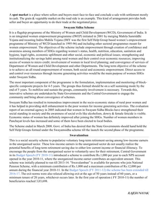 RAJESH NAYAK
A spot market is a place where sellers and buyers meet face-to-face and conclude a sale with settlement mostly
in cash. The grain & vegetable market on the road side is an example. This kind of arrangement provides both
seller and buyer an opportunity to do their trade at the negotiated price.
Swayam Sidha Scheme
It is a flagship programme of the Ministry of Women and Child Development (WCD), Government of India. It
is an integrated women empowerment programme (IWEP) initiated in 2001 by merging Mahila Samriddhi
Yojana and recasting Indira Mahila Yojana (IMY was the first Self Help Group based women’s empowerment
programme of Ministry of WCD launched in 1995-96) and including other sectoral programmes meant for
women empowerment. The objectives of the scheme include empowerment through creation of confidence and
awareness among members of SHGs regarding women’s status, health, nutrition, education, sanitation and
hygiene, legal rights, economic upliftment and other social, economic and political issues; strengthening and
institutionalizing the savings habit among rural women and their control over economic resources; improving
access of women to micro credit; involvement of women in local level planning; and convergence of services of
Department of Women and Child Development and other Departments. The long term objective of the scheme
is to achieve an all round empowerment of women, both social and economic empowerment. Direct access to
and control over resources through income generating activities would be the main purpose of women SHGs
under Swayam Sidha.
The most important component of the programme is the formulation, implementation and monitoring of block-
specific composite projects for 4-5 years. The groups thus formed should be on a self sustaining mode by the
end of 5 years. To mobilize and sustain the groups, community involvement is necessary. Towards this,
innovative schemes are undertaken by State Governments and the Central Government to engage the
community and bring about convergence of schemes.
Swayam Sidha has resulted in tremendous improvement in the socio-economic status of rural poor women and
it has helped in providing skill enhancement to the poor women for income generating activities. The evaluation
report of an external agency in 2005 indicated that women in Swayam Sidha Blocks have strengthened their
social standing in society and the awareness of social evils like alcoholism, dowry & female feticide is visible.
Economic status of women has definitely improved after joining the SHGs. Number of women members in
Panchayat levels has increased and some of them have been elected to local bodies.
The Scheme ended in March 2008. Govt. of India has desired that the State Governments should hand hold the
Self Help Groups formed under the Swayamsidha scheme till the launch the second phase of the programme.
Swavalamban
This is a social security scheme to popularize voluntary long-term retirement saving among low-income earners
in the unorganised sector. These low-income earners in the unorganised sector do not usually realize the
potential benefits of long-term retirement saving due to either low current income or financial illiteracy. To
encourage the people from the unorganised sector to voluntarily save for their retirement, Central Government
in its Budget Speech (FY 2010-11) introduced a scheme to contribute Rs.1,000 per year to each NPS account
opened in the year 2010-11, where the unorganized income earner contributes an equivalent amount. This
scheme was initially planned to run till 2013-14. "Swavalamban” is available for persons who join National
Pension Scheme, with a minimum contribution of Rs.1,000 and a maximum contribution of Rs.12,000 per
annum during the financial year 2010-11. In the Budget Speech (FY 2011-12) the scheme has been extended till
2016-17. The exit norms were also relaxed allowing exit at the age of 50 years instead of 60 years, or a
minimum tenure of 20 years, whichever occurs later. In the first year of operation ( FY 2010-11) the number of
beneficiaries reached 3,03,698.
 