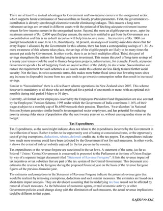 RAJESH NAYAK
There are at least five mutual advantages for Government and low-income earners in the unorganised sector,
which supports future continuance of Swavalamban on fiscally prudent parameters. First, the government co-
contribution is directly sent through electronic transfer eliminating leakages. This ensures a long-term
retirement savings are invested in different assets with the potential of fetching adequate retirement income
stream for low-income earners in the unorganised sector. Second, the more an eligible person saves , upto the
maximum amount of Rs 12,000 specified per annum, the more he is entitled to get from the Government as a
co-contribution and this is an in-built incentive will help him to save more. . An incentive of Rs. 1000 can
prompt households to save 1x to 12x, theoretically. At present, an analysis of country-wise data shows that for
every Rupee 1 allocated by the Government for this scheme, there has been a corresponding savings of 1.34. As
more awareness of this scheme takes place, the savings of the eligible people are likely to be many times the
amount put aside by Government. In other words, there is an in-built multiplier effect. Third, this pool of
savings strengthens the options for funding long-term investment. This means this pool of long-term savings of
a twenty year tenure could be used to finance long-term projects, infrastructure, for example. Fourth, at present
Government spends a lot of budgetary funds on social welfare of the elderly. In due course, Swavalamban can
reduce the requirement for such schemes as all savers under this scheme are less likely to need further social
security. Not the least, in strict economic terms, this makes more better fiscal sense than lowering taxes since
any increase in disposable income from tax cuts tends to go towards consumption rather than result in increased
savings.
Similar to ‘Swavalamban’ there is a KiwiSaver scheme operational in New Zealand since 2007. This scheme
however is mandatory to all those who are employed for a period of one month or more, with an optional exit
possible during trial period 14days to 56 days.
Currently, all formal sector employees covered by the Employees Provident Fund Organization are also covered
by the Employees’ Pension Scheme, 1995 under which the Government of India contributes 1.16% of their
wages (subject to a monthly cap of Rs.6500) towards their pension. Therefore, ‘Swavalamban’ in National
Pension System generates similar benefits to unorganised sector employees, and has potential for reducing
poverty among older strata of population after the next twenty years or so, without causing undue stress on the
budget.
Tax Expenditures
Tax Expenditures, as the word might indicate, does not relate to the expenditures incurred by the Government in
the collection of taxes. Rather it refers to the opportunity cost of taxing at concessional rates, or the opportunity
cost of giving exemptions, deductions, rebates, deferrals credits etc. to the tax payers. Tax expenditures indicate
how much more revenue could have been collected by the Government if not for such measures. In other words,
it shows the extent of indirect subsidy enjoyed by the tax payers in the country.
Tax expenditures or the revenue forgone are sanctioned in the tax laws. A statement of the same, (as far as
Federal / Union / Central Government is concerned) is presented to the Parliament at the time of Union Budget
by way of a separate budget document titled “Statement of Revenue Foregone”. It lists the revenue impact of
tax incentives or tax subsidies that are part of the tax system of the Central Government. This document also
estimates the revenue to be foregone during the proposed financial year on the basis of the revenue foregone
figures of the previous financial year.
The estimates and projections in the Statement of Revenue Forgone indicate the potential revenue gain that
would be realized by removing exemptions, deductions and such similar measures. The estimates are based on a
short-term impact analysis. They are developed assuming that the underlying tax base would not be affected by
removal of such measures. As the behaviour of economic agents, overall economic activity or other
Government policies could change along with the elimination of such measures, the actual revenue implications
could be different to that extent.
 