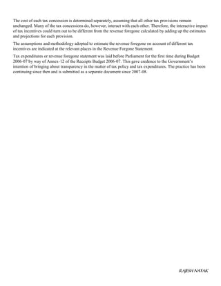 RAJESH NAYAK
The cost of each tax concession is determined separately, assuming that all other tax provisions remain
unchanged. Many of the tax concessions do, however, interact with each other. Therefore, the interactive impact
of tax incentives could turn out to be different from the revenue foregone calculated by adding up the estimates
and projections for each provision.
The assumptions and methodology adopted to estimate the revenue foregone on account of different tax
incentives are indicated at the relevant places in the Revenue Forgone Statement.
Tax expenditures or revenue foregone statement was laid before Parliament for the first time during Budget
2006-07 by way of Annex-12 of the Receipts Budget 2006-07. This gave credence to the Government’s
intention of bringing about transparency in the matter of tax policy and tax expenditures. The practice has been
continuing since then and is submitted as a separate document since 2007-08.
 