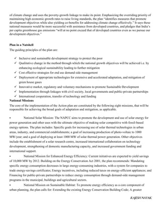 RAJESH NAYAK
of climate change and uses the poverty-growth linkage to make its point. Emphasizing the overriding priority of
maintaining high economic growth rates to raise living standards, the plan “identifies measures that promote
development objectives while also yielding co-benefits for addressing climate change effectively.” It says these
national measures would be more successful with assistance from developed countries, and pledges that India’s
per capita greenhouse gas emissions “will at no point exceed that of developed countries even as we pursue our
development objectives.”
Plan in a Nutshell
The guiding principles of the plan are:
 Inclusive and sustainable development strategy to protect the poor
 Qualitative change in the method through which the national growth objectives will be achieved i.e. by
enhancing ecological sustainability leading to further mitigation
 Cost effective strategies for end use demand side management
 Deployment of appropriate technologies for extensive and accelerated adaptation, and mitigation of
green house gases
 Innovative market, regulatory and voluntary mechanisms to promote Sustainable Development
 Implementation through linkages with civil society, local governments and public-private partnerships
 International cooperation, transfer of technology and funding
National Missions
The core of the implementation of the Action plan are constituted by the following eight missions, that will be
responsible for achieving the broad goals of adaptation and mitigation, as applicable.
 National Solar Mission: The NAPCC aims to promote the development and use of solar energy for
power generation and other uses with the ultimate objective of making solar competitive with fossil-based
energy options. The plan includes: Specific goals for increasing use of solar thermal technologies in urban
areas, industry, and commercial establishments; a goal of increasing production of photo-voltaic to 1000
MW/year; and a goal of deploying at least 1000 MW of solar thermal power generation. Other objectives
include the establishment of a solar research centre, increased international collaboration on technology
development, strengthening of domestic manufacturing capacity, and increased government funding and
international support.
 National Mission for Enhanced Energy Efficiency: Current initiatives are expected to yield savings
of 10,000 MW by 2012. Building on the Energy Conservation Act 2001, the plan recommends: Mandating
specific energy consumption decreases in large energy-consuming industries, with a system for companies to
trade energy-savings certificates; Energy incentives, including reduced taxes on energy-efficient appliances; and
Financing for public-private partnerships to reduce energy consumption through demand-side management
programs in the municipal, buildings and agricultural sectors.
 National Mission on Sustainable Habitat: To promote energy efficiency as a core component of
urban planning, the plan calls for: Extending the existing Energy Conservation Building Code; A greater
 