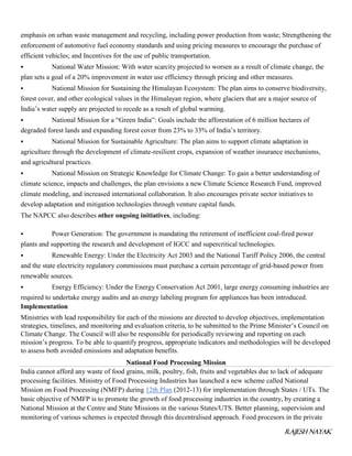 RAJESH NAYAK
emphasis on urban waste management and recycling, including power production from waste; Strengthening the
enforcement of automotive fuel economy standards and using pricing measures to encourage the purchase of
efficient vehicles; and Incentives for the use of public transportation.
 National Water Mission: With water scarcity projected to worsen as a result of climate change, the
plan sets a goal of a 20% improvement in water use efficiency through pricing and other measures.
 National Mission for Sustaining the Himalayan Ecosystem: The plan aims to conserve biodiversity,
forest cover, and other ecological values in the Himalayan region, where glaciers that are a major source of
India’s water supply are projected to recede as a result of global warming.
 National Mission for a “Green India”: Goals include the afforestation of 6 million hectares of
degraded forest lands and expanding forest cover from 23% to 33% of India’s territory.
 National Mission for Sustainable Agriculture: The plan aims to support climate adaptation in
agriculture through the development of climate-resilient crops, expansion of weather insurance mechanisms,
and agricultural practices.
 National Mission on Strategic Knowledge for Climate Change: To gain a better understanding of
climate science, impacts and challenges, the plan envisions a new Climate Science Research Fund, improved
climate modeling, and increased international collaboration. It also encourages private sector initiatives to
develop adaptation and mitigation technologies through venture capital funds.
The NAPCC also describes other ongoing initiatives, including:
 Power Generation: The government is mandating the retirement of inefficient coal-fired power
plants and supporting the research and development of IGCC and supercritical technologies.
 Renewable Energy: Under the Electricity Act 2003 and the National Tariff Policy 2006, the central
and the state electricity regulatory commissions must purchase a certain percentage of grid-based power from
renewable sources.
 Energy Efficiency: Under the Energy Conservation Act 2001, large energy consuming industries are
required to undertake energy audits and an energy labeling program for appliances has been introduced.
Implementation
Ministries with lead responsibility for each of the missions are directed to develop objectives, implementation
strategies, timelines, and monitoring and evaluation criteria, to be submitted to the Prime Minister’s Council on
Climate Change. The Council will also be responsible for periodically reviewing and reporting on each
mission’s progress. To be able to quantify progress, appropriate indicators and methodologies will be developed
to assess both avoided emissions and adaptation benefits.
National Food Processing Mission
India cannot afford any waste of food grains, milk, poultry, fish, fruits and vegetables due to lack of adequate
processing facilities. Ministry of Food Processing Industries has launched a new scheme called National
Mission on Food Processing (NMFP) during 12th Plan (2012-13) for implementation through States / UTs. The
basic objective of NMFP is to promote the growth of food processing industries in the country, by creating a
National Mission at the Centre and State Missions in the various States/UTS. Better planning, supervision and
monitoring of various schemes is expected through this decentralised approach. Food procesors in the private
 