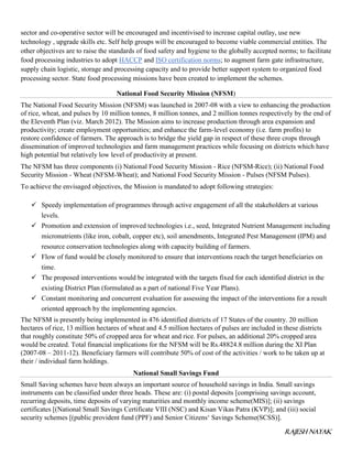 RAJESH NAYAK
sector and co-operative sector will be encouraged and incentivised to increase capital outlay, use new
technology , upgrade skills etc. Self help groups will be encouraged to become viable commercial entities. The
other objectives are to raise the standards of food safety and hygiene to the globally accepted norms; to facilitate
food processing industries to adopt HACCP and ISO certification norms; to augment farm gate infrastructure,
supply chain logistic, storage and processing capacity and to provide better support system to organized food
processing sector. State food processing missions have been created to implement the schemes.
National Food Security Mission (NFSM)
The National Food Security Mission (NFSM) was launched in 2007-08 with a view to enhancing the production
of rice, wheat, and pulses by 10 million tonnes, 8 million tonnes, and 2 million tonnes respectively by the end of
the Eleventh Plan (viz. March 2012). The Mission aims to increase production through area expansion and
productivity; create employment opportunities; and enhance the farm-level economy (i.e. farm profits) to
restore confidence of farmers. The approach is to bridge the yield gap in respect of these three crops through
dissemination of improved technologies and farm management practices while focusing on districts which have
high potential but relatively low level of productivity at present.
The NFSM has three components (i) National Food Security Mission - Rice (NFSM-Rice); (ii) National Food
Security Mission - Wheat (NFSM-Wheat); and National Food Security Mission - Pulses (NFSM Pulses).
To achieve the envisaged objectives, the Mission is mandated to adopt following strategies:
 Speedy implementation of programmes through active engagement of all the stakeholders at various
levels.
 Promotion and extension of improved technologies i.e., seed, Integrated Nutrient Management including
micronutrients (like iron, cobalt, copper etc), soil amendments, Integrated Pest Management (IPM) and
resource conservation technologies along with capacity building of farmers.
 Flow of fund would be closely monitored to ensure that interventions reach the target beneficiaries on
time.
 The proposed interventions would be integrated with the targets fixed for each identified district in the
existing District Plan (formulated as a part of national Five Year Plans).
 Constant monitoring and concurrent evaluation for assessing the impact of the interventions for a result
oriented approach by the implementing agencies.
The NFSM is presently being implemented in 476 identified districts of 17 States of the country. 20 million
hectares of rice, 13 million hectares of wheat and 4.5 million hectares of pulses are included in these districts
that roughly constitute 50% of cropped area for wheat and rice. For pulses, an additional 20% cropped area
would be created. Total financial implications for the NFSM will be Rs.48824.8 million during the XI Plan
(2007-08 – 2011-12). Beneficiary farmers will contribute 50% of cost of the activities / work to be taken up at
their / individual farm holdings.
National Small Savings Fund
Small Saving schemes have been always an important source of household savings in India. Small savings
instruments can be classified under three heads. These are: (i) postal deposits [comprising savings account,
recurring deposits, time deposits of varying maturities and monthly income scheme(MIS)]; (ii) savings
certificates [(National Small Savings Certificate VIII (NSC) and Kisan Vikas Patra (KVP)]; and (iii) social
security schemes [(public provident fund (PPF) and Senior Citizens‘ Savings Scheme(SCSS)].
 