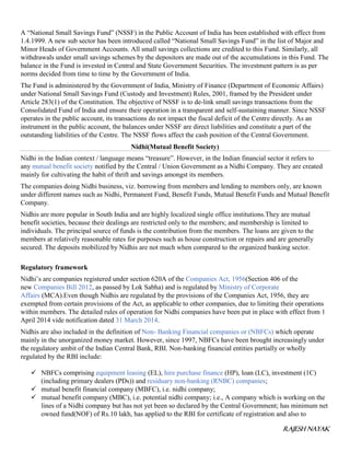 RAJESH NAYAK
A “National Small Savings Fund” (NSSF) in the Public Account of India has been established with effect from
1.4.1999. A new sub sector has been introduced called “National Small Savings Fund” in the list of Major and
Minor Heads of Government Accounts. All small savings collections are credited to this Fund. Similarly, all
withdrawals under small savings schemes by the depositors are made out of the accumulations in this Fund. The
balance in the Fund is invested in Central and State Government Securities. The investment pattern is as per
norms decided from time to time by the Government of India.
The Fund is administered by the Government of India, Ministry of Finance (Department of Economic Affairs)
under National Small Savings Fund (Custody and Investment) Rules, 2001, framed by the President under
Article 283(1) of the Constitution. The objective of NSSF is to de-link small savings transactions from the
Consolidated Fund of India and ensure their operation in a transparent and self-sustaining manner. Since NSSF
operates in the public account, its transactions do not impact the fiscal deficit of the Centre directly. As an
instrument in the public account, the balances under NSSF are direct liabilities and constitute a part of the
outstanding liabilities of the Centre. The NSSF flows affect the cash position of the Central Government.
Nidhi(Mutual Benefit Society)
Nidhi in the Indian context / language means “treasure”. However, in the Indian financial sector it refers to
any mutual benefit society notified by the Central / Union Government as a Nidhi Company. They are created
mainly for cultivating the habit of thrift and savings amongst its members.
The companies doing Nidhi business, viz. borrowing from members and lending to members only, are known
under different names such as Nidhi, Permanent Fund, Benefit Funds, Mutual Benefit Funds and Mutual Benefit
Company.
Nidhis are more popular in South India and are highly localized single office institutions.They are mutual
benefit societies, because their dealings are restricted only to the members; and membership is limited to
individuals. The principal source of funds is the contribution from the members. The loans are given to the
members at relatively reasonable rates for purposes such as house construction or repairs and are generally
secured. The deposits mobilized by Nidhis are not much when compared to the organized banking sector.
Regulatory framework
Nidhi’s are companies registered under section 620A of the Companies Act, 1956(Section 406 of the
new Companies Bill 2012, as passed by Lok Sabha) and is regulated by Ministry of Corporate
Affairs (MCA).Even though Nidhis are regulated by the provisions of the Companies Act, 1956, they are
exempted from certain provisions of the Act, as applicable to other companies, due to limiting their operations
within members. The detailed rules of operation for Nidhi companies have been put in place with effect from 1
April 2014 vide notification dated 31 March 2014.
Nidhis are also included in the definition of Non- Banking Financial companies or (NBFCs) which operate
mainly in the unorganized money market. However, since 1997, NBFCs have been brought increasingly under
the regulatory ambit of the Indian Central Bank, RBI. Non-banking financial entities partially or wholly
regulated by the RBI include:
 NBFCs comprising equipment leasing (EL), hire purchase finance (HP), loan (LC), investment (1C)
(including primary dealers (PDs)) and residuary non-banking (RNBC) companies;
 mutual benefit financial company (MBFC), i.e. nidhi company;
 mutual benefit company (MBC), i.e. potential nidhi company; i.e., A company which is working on the
lines of a Nidhi company but has not yet been so declared by the Central Government; has minimum net
owned fund(NOF) of Rs.10 lakh, has applied to the RBI for certificate of registration and also to
 