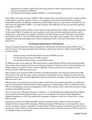 RAJESH NAYAK
Department of Company Affairs (DCA) for being notified as Nidhi company and has not contravened
directions/ regulations of RBI/DCA.
 miscellaneous non-banking company (MNBC), i.e. chit fund company.
Since Nidhis come under one class of NBFCs, RBI is empowered to issue directions to them in matters relating
to their deposit acceptance activities. However, in recognition of the fact that these Nidhis deal with their
shareholder-members only,RBI has exempted the notified Nidhis from the core provisions of the RBI Act and
other directions applicable to NBFCs. As on date (February 2013) RBI does not have any specified regulatory
framework for Nidhis.
“Nidhi is a company formed with the exclusive object of cultivating the habit of thrift, savings and functioning
for the mutual benefit of members by receiving deposits only from individuals enrolled as members and by
lending only to individuals, also enrolled as members, and which functions as per Notification and Guidelines
prescribed by the DCA. The word Nidhi shall not form part of the name of any company, firm or individual
engaged in borrowing and lending money without incorporation by DCA and such contravention will attract
penal action.”
Non-Resident Indian Deposits (NRI Deposits)
Foreign Exchange Management (Deposit) Regulations, 2000 permits Non-Resident Indians (NRIs) to have
deposit accounts with authorized dealers and with banks authorized by the Reserve Bank of India (RBI). These
accounts include:
1. Foreign Currency Non-Resident (Bank) account (FCNR(B) account)
2. Non-Resident External account (NRE account)
3. Non-Resident Ordinary Rupee account (NRO account)
FCNR(B) accounts can be opened by NRIs and Overseas Corporate Bodies (OCBs) with an authorized dealer.
The accounts can be opened in the form of term deposits. Deposits of funds are allowed in Pound Sterling, US
Dollar, Japanese Yen and Euro. Rate of interest applicable to these accounts are in accordance with the
directives issued by RBI from time to time.
NRE accounts can be opened by NRIs and OCBs with authorized dealers and with banks authorized by RBI.
These can be in the form of savings, current, recurring or fixed deposit accounts. Deposits are allowed in any
permitted currency. Rate of interest applicable to these accounts are in accordance with the directives issued by
RBI from time to time.
NRO accounts can be opened by any person resident outside India with an authorized dealer or an authorized
bank for collecting their funds from local bonafide transactions in Indian Rupees. When a resident becomes an
NRI, his existing Rupee accounts are designated as NRO. These accounts can be in the form of current, savings,
recurring or fixed deposit accounts.
There were two more NRI deposit accounts in operation, viz. Non-Resident (Non-Repatriable) Rupee Deposit
Account and Non-Resident (Special) Rupee Account. An amendment to Foreign Exchange Management
(Deposit) Regulations, in 2002, discontinued the acceptance of deposits in these two accounts from 1st April
2002 onwards.
Repatriation of funds in FCNR(B) and NRE accounts is permitted. Hence, deposits in these accounts are
included in India’s external debt outstanding. While the principal of NRO deposits is non-repatriable, current
income and interest earning is repatriable. Account-holders of NRO accounts are permitted to annually remit an
amount up to US$ 1 million out of the balances held in their accounts. Therefore, deposits in NRO accounts too
are included in India’s external debt.
 