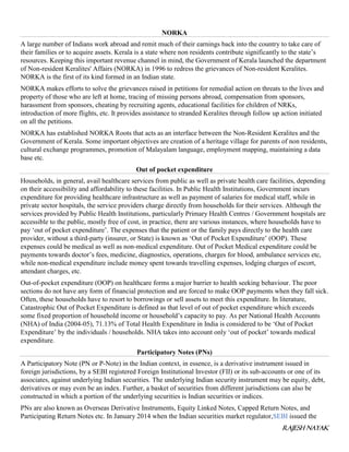 RAJESH NAYAK
NORKA
A large number of Indians work abroad and remit much of their earnings back into the country to take care of
their families or to acquire assets. Kerala is a state where non residents contribute significantly to the state’s
resources. Keeping this important revenue channel in mind, the Government of Kerala launched the department
of Non-resident Keralites' Affairs (NORKA) in 1996 to redress the grievances of Non-resident Keralites.
NORKA is the first of its kind formed in an Indian state.
NORKA makes efforts to solve the grievances raised in petitions for remedial action on threats to the lives and
property of those who are left at home, tracing of missing persons abroad, compensation from sponsors,
harassment from sponsors, cheating by recruiting agents, educational facilities for children of NRKs,
introduction of more flights, etc. It provides assistance to stranded Keralites through follow up action initiated
on all the petitions.
NORKA has established NORKA Roots that acts as an interface between the Non-Resident Keralites and the
Government of Kerala. Some important objectives are creation of a heritage village for parents of non residents,
cultural exchange programmes, promotion of Malayalam language, employment mapping, maintaining a data
base etc.
Out of pocket expenditure
Households, in general, avail healthcare services from public as well as private health care facilities, depending
on their accessibility and affordability to these facilities. In Public Health Institutions, Government incurs
expenditure for providing healthcare infrastructure as well as payment of salaries for medical staff, while in
private sector hospitals, the service providers charge directly from households for their services. Although the
services provided by Public Health Institutions, particularly Primary Health Centres / Government hospitals are
accessible to the public, mostly free of cost, in practice, there are various instances, where households have to
pay ‘out of pocket expenditure’. The expenses that the patient or the family pays directly to the health care
provider, without a third-party (insurer, or State) is known as ‘Out of Pocket Expenditure’ (OOP). These
expenses could be medical as well as non-medical expenditure. Out of Pocket Medical expenditure could be
payments towards doctor’s fees, medicine, diagnostics, operations, charges for blood, ambulance services etc,
while non-medical expenditure include money spent towards travelling expenses, lodging charges of escort,
attendant charges, etc.
Out-of-pocket expenditure (OOP) on healthcare forms a major barrier to health seeking behaviour. The poor
sections do not have any form of financial protection and are forced to make OOP payments when they fall sick.
Often, these households have to resort to borrowings or sell assets to meet this expenditure. In literature,
Catastrophic Out of Pocket Expenditure is defined as that level of out of pocket expenditure which exceeds
some fixed proportion of household income or household’s capacity to pay. As per National Health Accounts
(NHA) of India (2004-05), 71.13% of Total Health Expenditure in India is considered to be ‘Out of Pocket
Expenditure’ by the individuals / households. NHA takes into account only ‘out of pocket’ towards medical
expenditure.
Participatory Notes (PNs)
A Participatory Note (PN or P-Note) in the Indian context, in essence, is a derivative instrument issued in
foreign jurisdictions, by a SEBI registered Foreign Institutional Investor (FII) or its sub-accounts or one of its
associates, against underlying Indian securities. The underlying Indian security instrument may be equity, debt,
derivatives or may even be an index. Further, a basket of securities from different jurisdictions can also be
constructed in which a portion of the underlying securities is Indian securities or indices.
PNs are also known as Overseas Derivative Instruments, Equity Linked Notes, Capped Return Notes, and
Participating Return Notes etc. In January 2014 when the Indian securities market regulator,SEBI issued the
 