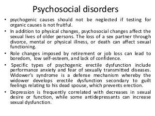 Psychosocial disorders
• psychogenic causes should not be neglected if testing for
organic causes is not fruitful.
• In addition to physical changes, psychosocial changes affect the
sexual lives of older persons. The loss of a sex partner through
divorce, mental or physical illness, or death can affect sexual
functioning.
• Role changes imposed by retirement or job loss can lead to
boredom, low self-esteem, and lack of confidence.
• Specific types of psychogenic erectile dysfunction include
performance anxiety and fear of sexually transmitted diseases.
Widower’s syndrome is a defense mechanism whereby the
widower develops erectile dysfunction secondary to guilt
feelings relating to his dead spouse, which prevents erection.
• Depression is frequently correlated with decreases in sexual
desire or function, while some antidepressants can increase
sexual dysfunction.
 