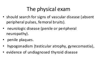 The physical exam
• should search for signs of vascular disease (absent
peripheral pulses, femoral bruits).
• neurologic disease (penile or peripheral
neuropathy).
• penile plaques.
• hypogonadism (testicular atrophy, gynecomastia),
• evidence of undiagnosed thyroid disease
 