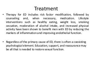 Treatment
• Therapy for ED includes risk factor modification, followed by
counseling and, when necessary, medication. Lifestyle
interventions such as healthy eating, weight loss, smoking
cessation, moderation of alcohol intake, and increased physical
activity have been shown to benefit men with ED by reducing the
markers of inflammation and improving endothelial function.
• Regardless of the primary cause of ED, there is often a coexisting
psychological element. Education, support, and reassurance may
be all that is needed to restore sexual function.
 