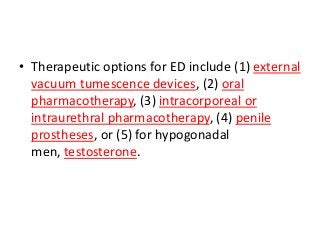 • Therapeutic options for ED include (1) external
vacuum tumescence devices, (2) oral
pharmacotherapy, (3) intracorporeal or
intraurethral pharmacotherapy, (4) penile
prostheses, or (5) for hypogonadal
men, testosterone.
 