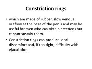 Constriction rings
• which are made of rubber, slow venous
outflow at the base of the penis and may be
useful for men who can obtain erections but
cannot sustain them.
• Constriction rings can produce local
discomfort and, if too tight, difficulty with
ejaculation.
 