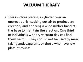 VACUUM THERAPY
• This involves placing a cylinder over an
unerect penis, sucking out air to produce an
erection, and applying a wide rubber band at
the base to maintain the erection. One third
of individuals who try vacuum devices find
them helpful. They should not be used by men
taking anticoagulants or those who have low
platelet counts.
 