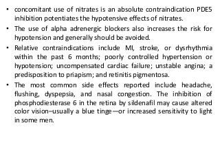 • concomitant use of nitrates is an absolute contraindication PDE5
inhibition potentiates the hypotensive effects of nitrates.
• The use of alpha adrenergic blockers also increases the risk for
hypotension and generally should be avoided.
• Relative contraindications include MI, stroke, or dysrhythmia
within the past 6 months; poorly controlled hypertension or
hypotension; uncompensated cardiac failure; unstable angina; a
predisposition to priapism; and retinitis pigmentosa.
• The most common side effects reported include headache,
flushing, dyspepsia, and nasal congestion. The inhibition of
phosphodiesterase 6 in the retina by sildenafil may cause altered
color vision–usually a blue tinge—or increased sensitivity to light
in some men.
 