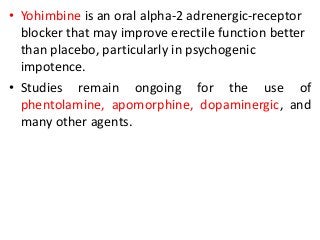 • Yohimbine is an oral alpha-2 adrenergic-receptor
blocker that may improve erectile function better
than placebo, particularly in psychogenic
impotence.
• Studies remain ongoing for the use of
phentolamine, apomorphine, dopaminergic, and
many other agents.
 