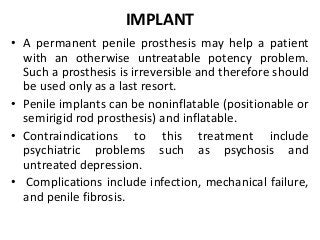 IMPLANT
• A permanent penile prosthesis may help a patient
with an otherwise untreatable potency problem.
Such a prosthesis is irreversible and therefore should
be used only as a last resort.
• Penile implants can be noninflatable (positionable or
semirigid rod prosthesis) and inflatable.
• Contraindications to this treatment include
psychiatric problems such as psychosis and
untreated depression.
• Complications include infection, mechanical failure,
and penile fibrosis.
 