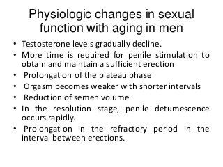 Physiologic changes in sexual
function with aging in men
• Testosterone levels gradually decline.
• More time is required for penile stimulation to
obtain and maintain a sufficient erection
• Prolongation of the plateau phase
• Orgasm becomes weaker with shorter intervals
• Reduction of semen volume.
• In the resolution stage, penile detumescence
occurs rapidly.
• Prolongation in the refractory period in the
interval between erections.
 
