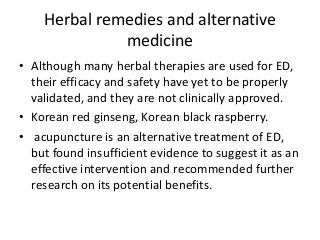 Herbal remedies and alternative
medicine
• Although many herbal therapies are used for ED,
their efficacy and safety have yet to be properly
validated, and they are not clinically approved.
• Korean red ginseng, Korean black raspberry.
• acupuncture is an alternative treatment of ED,
but found insufficient evidence to suggest it as an
effective intervention and recommended further
research on its potential benefits.
 
