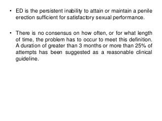• ED is the persistent inability to attain or maintain a penile
erection sufficient for satisfactory sexual performance.
• There is no consensus on how often, or for what length
of time, the problem has to occur to meet this definition.
A duration of greater than 3 months or more than 25% of
attempts has been suggested as a reasonable clinical
guideline.
 