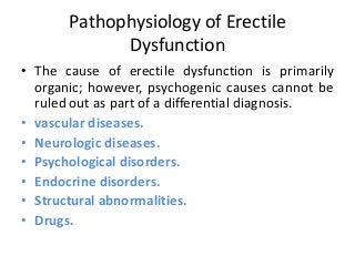 Pathophysiology of Erectile
Dysfunction
• The cause of erectile dysfunction is primarily
organic; however, psychogenic causes cannot be
ruled out as part of a differential diagnosis.
• vascular diseases.
• Neurologic diseases.
• Psychological disorders.
• Endocrine disorders.
• Structural abnormalities.
• Drugs.
 