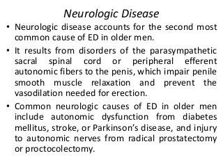 Neurologic Disease
• Neurologic disease accounts for the second most
common cause of ED in older men.
• It results from disorders of the parasympathetic
sacral spinal cord or peripheral efferent
autonomic fibers to the penis, which impair penile
smooth muscle relaxation and prevent the
vasodilation needed for erection.
• Common neurologic causes of ED in older men
include autonomic dysfunction from diabetes
mellitus, stroke, or Parkinson’s disease, and injury
to autonomic nerves from radical prostatectomy
or proctocolectomy.
 