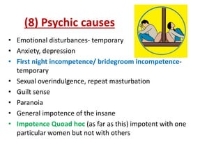 (8) Psychic causes
• Emotional disturbances- temporary
• Anxiety, depression
• First night incompetence/ bridegroom incompetence-
temporary
• Sexual overindulgence, repeat masturbation
• Guilt sense
• Paranoia
• General impotence of the insane
• Impotence Quoad hoc (as far as this) impotent with one
particular women but not with others
 