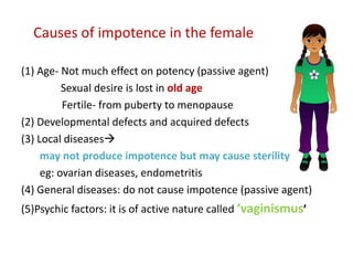 Causes of impotence in the female
(1) Age- Not much effect on potency (passive agent)
Sexual desire is lost in old age
Fertile- from puberty to menopause
(2) Developmental defects and acquired defects
(3) Local diseases
may not produce impotence but may cause sterility
eg: ovarian diseases, endometritis
(4) General diseases: do not cause impotence (passive agent)
(5)Psychic factors: it is of active nature called ‘vaginismus’
 