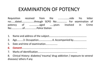 EXAMINATION OF POTENCY
Requisition received from the ………………vide his letter
no:……dated………………..through SCPO No:……………. For examination of
potency of …………….aged ……years involved in Crime
No:……………..of……………….Police Station
1. Name and address of the subject……………………………………………………
2. Age……….3. Occupation………………….4. Accompanied by…………………
5. Date and time of examination……………….
6. Consent…………………………………………………………………………………………..
7. Marks of identification………………………………………………………
8. Clinical History: diabetes/ trauma/ drug addiction / exposure to veneral
diseases/ others if any
 