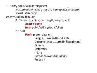 9. History and sexual development :
Masturbation/ night emission/ homosexual practice/
sexual intercourse
10. Physical examination
A. General Examination : height, weight, built
Adam’s apple
Hair- pubic/axillary/facial/chest
B. Local
Penis: present/absent
Length……cm (in flaccid state)
Circumference …….cm (in flaccid state)
Disease
Deformity
Injury
Sensation over glans penis
Foreskin
 