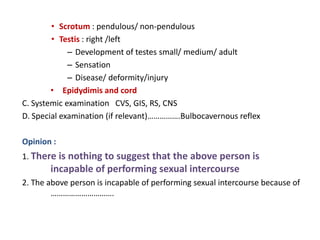 • Scrotum : pendulous/ non-pendulous
• Testis : right /left
– Development of testes small/ medium/ adult
– Sensation
– Disease/ deformity/injury
• Epidydimis and cord
C. Systemic examination CVS, GIS, RS, CNS
D. Special examination (if relevant)…………….Bulbocavernous reflex
Opinion :
1. There is nothing to suggest that the above person is
incapable of performing sexual intercourse
2. The above person is incapable of performing sexual intercourse because of
………………………….
 