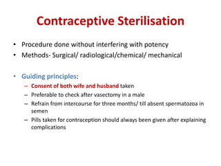 Contraceptive Sterilisation
• Procedure done without interfering with potency
• Methods- Surgical/ radiological/chemical/ mechanical
• Guiding principles:
– Consent of both wife and husband taken
– Preferable to check after vasectomy in a male
– Refrain from intercourse for three months/ till absent spermatozoa in
semen
– Pills taken for contraception should always been given after explaining
complications
 