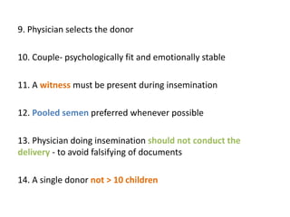 9. Physician selects the donor
10. Couple- psychologically fit and emotionally stable
11. A witness must be present during insemination
12. Pooled semen preferred whenever possible
13. Physician doing insemination should not conduct the
delivery - to avoid falsifying of documents
14. A single donor not > 10 children
 