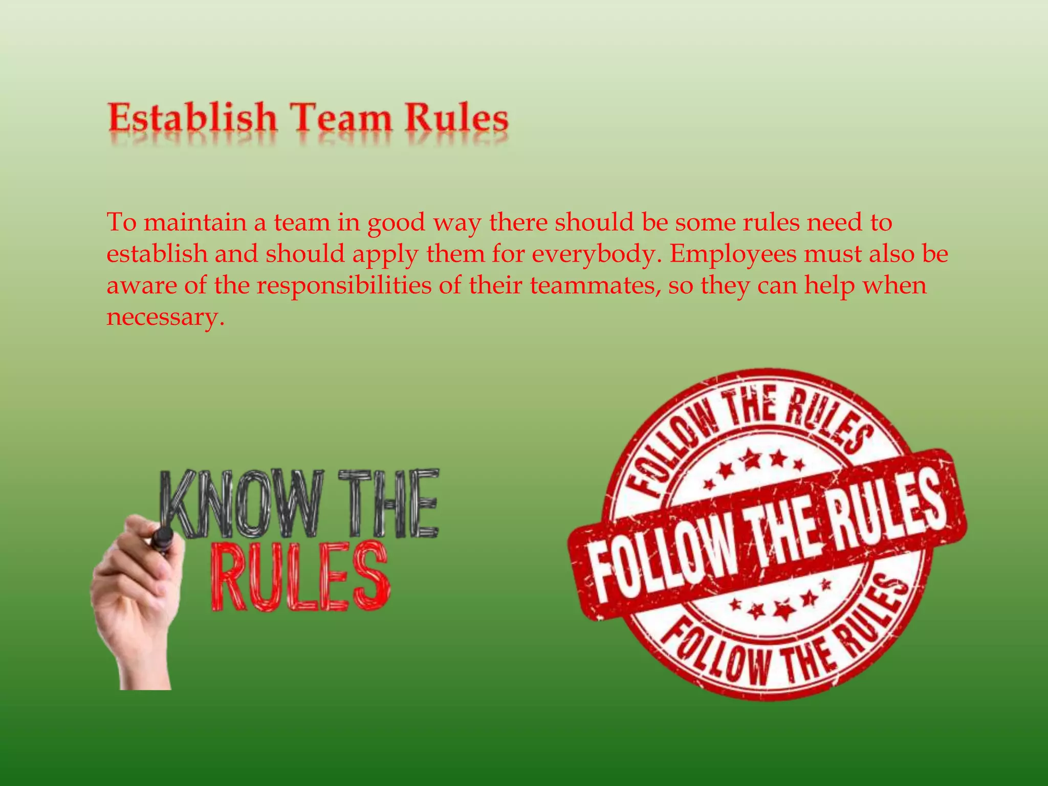To maintain a team in good way there should be some rules need to
establish and should apply them for everybody. Employees must also be
aware of the responsibilities of their teammates, so they can help when
necessary.