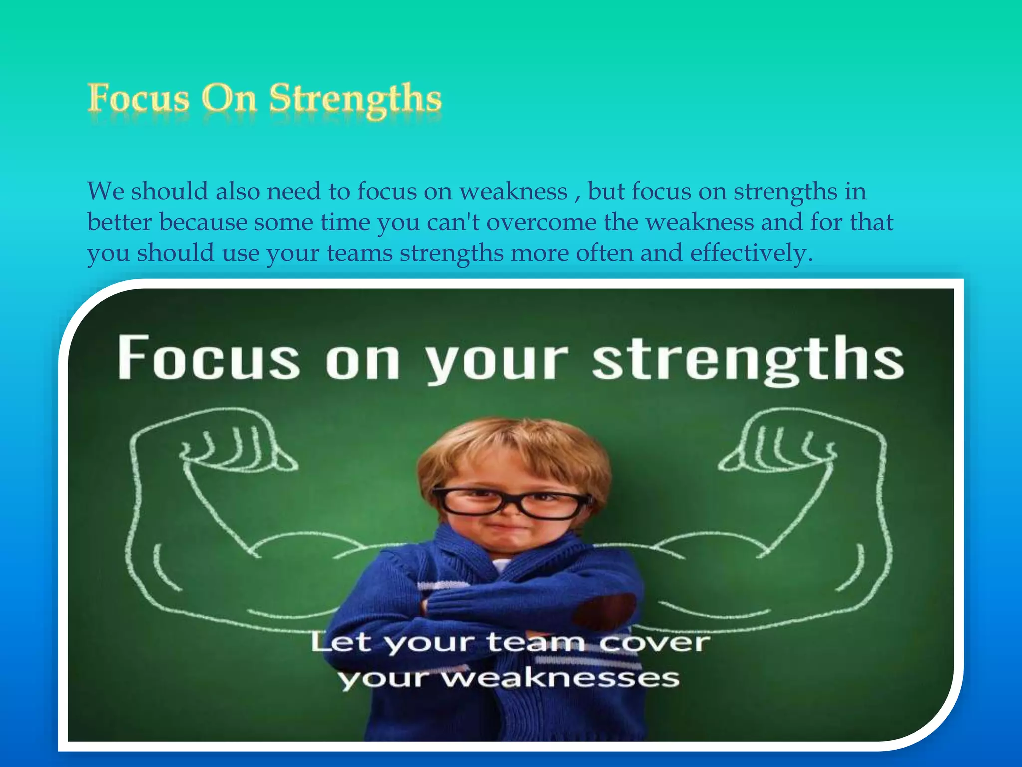 We should also need to focus on weakness , but focus on strengths in
better because some time you can't overcome the weakness and for that
you should use your teams strengths more often and effectively.