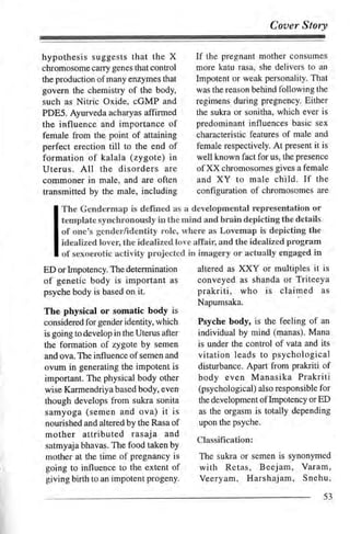 Coaer Story


hypothesis suggests that the X              lfthe pregnant mother consumes
chromosome carry genes that control         more katu rasa, she delivers to an
the production of many enzymes that         Impotent or weak personality. That
govern the chemistry of the body,           was the reason behind following the
such as Nitric Oxide, cGMP and              regimens during pregnency. Either
PDE5. Ayurveda acharyas affirmed            the sukra or sonitha, which ever is
the influence and importance of             predominant influences basic sex
female from the point of attaining          characteristic features of male and
perfect erection till to the end of         female respectively. At present it is
formation of kalala (zygote) in             well known fact for us, the presence
Uterus. All the disorders are               of XX chromosomes gives a female
commoner in male, and are often             and XY to male child. If the
transmitted by the male, including          configuration of chromosomes are

     The Gendermap is defined as a developmental representation or
     template synchronously in the rnind and brain depicting the details
     of one's gender/identity role, where as Lovemap is depicting the
     idealized lover, the idealized love affair, and the idealized program
     of sexoerotic activity projected in imagery or actually engaged in
ED orlmpotency. The determination                    XXY or multiples it is
                                            altered as
of genetic body is important           as   conveyed as shanda or Triteeya
psyche body is based on it.                 prakriti, who is claimed           as
                                            Napumsaka.
The physical or somatic body is
considered for gender identity, which       Psyche body, is the feeling of an
is going to develop in the Uterus after     individual by mind (manas). Mana
the formation of zygote by semen            is under the control of vata and its
and ova. The influence ofsemen and          vitation leads to psychological
ovum in generating the impotent is          disturbance. Apart from prakriti of
important. The physical body other          body even Manasika Prakriti
wise Karmendriya based body, even           (psychological) also responsible for
though develops from sukra sonita           the development of Impotency   orED
samyoga (semen and ova)           it   is   as the orgasm is totally depending
nourished and altered by the Rasa of        upon the psyche.
mother attributed rasaja           and
                                            Classification:
satmyaja bhavas. The food taken by
mother at the time of pregnancy is          The sukra or semen is synonymed
going to influence to the extent of         with Retas, Beejam,          Varam,
giving birth to an impotent progeny.        Veeryam, Harshajam, Snehu,
                                                                               53
 