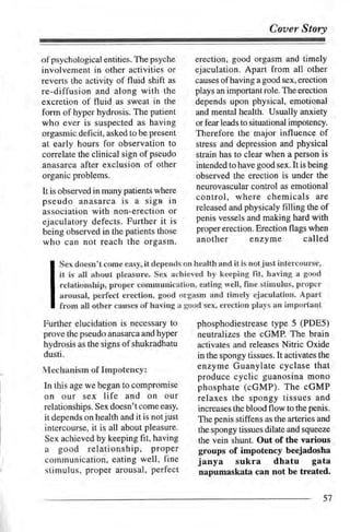 Cover Story

of psychological entities. The psyche      erection, good orgasm and timely
involvernent in other activities or        ejaculation. Apart from all otlter
reverts the activity of fluid shilt as     causes ofhaving a good sex, erection
re-diffusion and along with the            plays an important role. The erection
excretion of fluid as sweat in the         depends upon physical, emotional
form of hyper hydrosis. The patient        and mental health. Usually anxiety
who ever is suspected as having            or fear leads to situational impotency.
orgasmic deficit, asked to be present      Therefore the major influence of
at early hours for observation to          stress and depress,ion and physical
correlate the clinical sign of pseudo      strain has to clear when a person is
anasarca after exclusion of other          intended to have good sex. It is being
organic problems.                          observed the erection is under the
                                           neurovascular control as emotional
It is observed in many patients where
pseudo anasarca is a sign in                control, where chemicals           are
                                           released and physicaly filling the of
association with non-erection or
ejaculatory defects. Further it is         penis vessels and making hard with
being observed in the patients those       proper erection. Erection flags when
who can not reach the orgasm.               another enzyme                 called

     Sex doesn't come easy, it depends on health and it is notjust intercourse,
     it is all about pleasure. Sex achieved by keeping fit, having a good
     relationship, proper communication, eating well, fine stimulus, proper
     arousal, perfect erection, good orgasm and timely ejaculation. Apart
     from all other causes ofhaving a good sex, erection plays an important

Further elucidation is necessary to         phosphodiestrease type 5 (PDE5)
prove the pseudo anasarca and hyper         neutralizes the cGMP. The brain
hydrosis as the signs of shukradhatu        activates and releases Nitric Oxide
dusti.                                      in the spongy tissues. It activates the
Mechanism of Impotency:                     enzyme Guanylate cyclase that
                                            produce cyclic guanosina mono
In this age we began to compromise          phosphate (oGMP). The cGMP
on our sex life and on             our      relaxes the spongy tissues and
relationships. Sex doesn't come easy,       increases the blood flow to the penis.
it depends on health and it is notjust      The penis stiffens as the arteries and
intercourse, it is all about pleasure.      the spongy tissues dilate and squeeze
Sex achieved by keeping fit, having         the vein shunt. Out of the various
a good relationship,      proper            groups of impotency beejadosha
communication, eating well, fine            janya sukra dhatu                 gata
stimulus, proper arousal, perfect           napumaskata can not be treated.

                                                                                  5'7
 