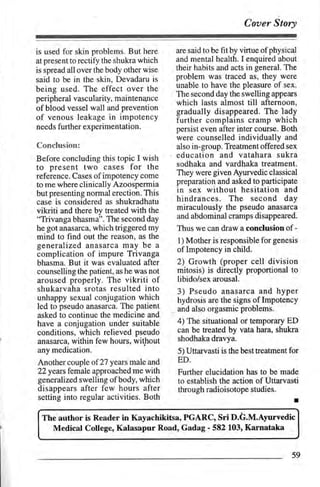 Coaer Story

is used for skin problems. But here       are said to be   fit by virtue ofphysical
at present to rectify the shukra which    and mental health. I enquired about
is spread all over the body other wise    their habits and acts in general. The
said to be in the skin, Devadaru is       problem was traced as, they were
                                          unable to have the pleasure of sex.
being used. The effect over the
                                          The second day the swelling appears
peripheral vascularity. maintenaltce
                                          which lasts almost till afterngon,
of blood vessel wall and prevention       gradually disappeared. The lady
of venous leakage in impotency            further complains cramp which
needs further experimentation.            persist even after inter course. Both
                                          were counselled individually and
Conclusion:                               also in-group. Treatment offered sex
Before concluding this topic I wish       education and vatahara sukra
to present two cases for the              sodhaka and vardhaka treatment.
reference. Cases of impotency come        They were given Ayurvedic classical
to me where clinically Azoospermia        preparation and asked to participate
but presenting normal erection. This      in sex without hesitation and
case is considered as shukradhatu         hindrances. The second day
vikriti and there by treated with the     miraculously the pseudo anasarca
"Trivanga bhasma". The second day         and abdominal cramps disappeared.
he got anasarca, which triggered my       Thus we can draw a conclusion of -
mind to find out the reason, as the       l) Mother is responsible for genesis
generalized anasarca may be a
                                          of Impotency in child.
complication of impure Trivanga
bhasma. But it was evaluated after        2) Growth (proper cell division
counselling the patient, as he was not    mitosis) is directly proportional to
aroused properly. The      vikriti of     libido/sex arousal.
shukarvaha srotas resulted into           3) Pseudo anasarca and hyper
unhappy sexual conjugation which          hydrosis are the signs of Impotency
led to pseudo anasarca. The patient
                                         , and also orgasmic problems.
asked to continue the medicine and
have a conjugation under suitable         4) The situational or temporary ED
conditions, which relieved pseudo         can be treated by vata hara, shukra
anasarca, within few hours, without       shodhaka dravya.
any medication.                           5) Uttarvasti is the best treatment for
,Another couple of 27 years male and      ED-
22years female approached me with         Further elucidation has to be made
generalized swelling of body, which       to establish the action of Uttarvasti
disappears after few hours after          through radioisotope studies.
setting into regular activities. Both                                             I

 The'author is Reader in Kayachikitsa, PGARC, Sri D.G.M.Ayurvedic
   Medical College, Kalasapur Road, Gadag - 582 103' Karnataka


                                                                                 59
 