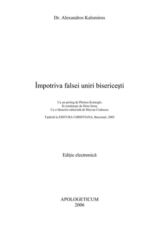 Dr. Alexandros Kalomiros
Împotriva falsei uniri bisericeşti
Cu un prolog de Photios Kontoglu
În româneşte de Dora Sereş
Cu o lămurire editorială de Răzvan Codrescu
Tipărită la EDITURA CHRISTIANA, Bucureşti, 2005
Ediţie electronică
APOLOGETICUM
2006
 