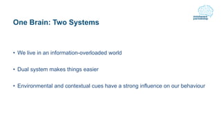 One Brain: Two Systems
• We live in an information-overloaded world
• Dual system makes things easier
• Environmental and contextual cues have a strong influence on our behaviour
 