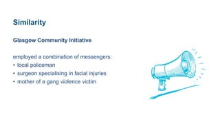 Similarity
Glasgow Community Initiative
employed a combination of messengers:
• local policeman
• surgeon specialising in facial injuries
• mother of a gang violence victim
 