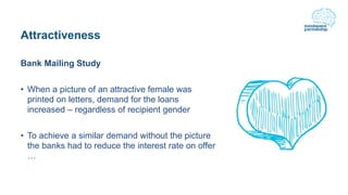 Attractiveness
Bank Mailing Study
• When a picture of an attractive female was
printed on letters, demand for the loans
increased – regardless of recipient gender
• To achieve a similar demand without the picture
the banks had to reduce the interest rate on offer
…
 