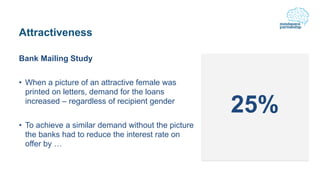 Attractiveness
Bank Mailing Study
• When a picture of an attractive female was
printed on letters, demand for the loans
increased – regardless of recipient gender
• To achieve a similar demand without the picture
the banks had to reduce the interest rate on
offer by …
25%
 