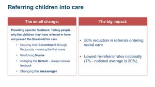 Referring children into care
The small change:
Providing specific feedback: Telling people
why the children they have referred in have
not passed the threshold for care.
• Securing their Commitment through
Reciprocity – making the first move
• Reinforcing Norms
• Changing the Default – always receive
feedback
• Changing the messenger
The big impact:
• 50% reduction in referrals entering
social care
• Lowest re-referral rates nationally
(7% - national average is 20%).
 