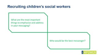 Recruiting children’s social workers
What are the most important
things to emphasise and address
in your messaging?
Who would be the best messenger?
 