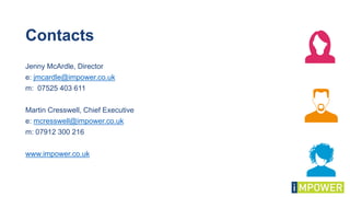 Contacts
Jenny McArdle, Director
e: jmcardle@impower.co.uk
m: 07525 403 611
Martin Cresswell, Chief Executive
e: mcresswell@impower.co.uk
m: 07912 300 216
www.impower.co.uk
 