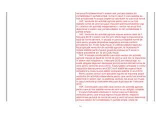 net anual fiind determinat în sistem real, pe baza datelor din
contabilitatea în partid simpl , numai în cazul în care acestea au
fost achizi ionate în scopul cre terii i valorific rii lor sub orice form .
   1496. Veniturile din activit i agricole pentru care nu au fost
stabilite norme de venit se supun impunerii potrivit prevederilor cap.
II <<Venituri din activit i independente>>, venitul net anual fiind
determinat în sistem real, pe baza datelor lor din contabilitatea în
partid simpl .
   1497. Veniturile din activit i agricole impuse anterior datei de 1
februarie 2013 în sistem real trec prin efectul legii la impunerea pe
baz de norme de venit, în situa ia în care sunt stabilite norme de
venit pentru grupele de produse vegetale i animale conform
prevederilor art. 73 din Codul fiscal. În vederea stabilirii regimului
fiscal aplicabil veniturilor din activit i agricole, la încadrarea în
limitele stabilite pentru fiecare grup de produse vor fi avute în
vedere prevederile art. 72 din Codul fiscal.
   1498. În situa ia contribuabililor care ob in venituri din activit i
agricole impuse pe baz de norm de venit i care trec la impunerea
în sistem real începând cu 1 februarie 2013 prin efectul legii, nu
exist obliga ia depunerii declara iei privind venitul estimat/norma de
venit pentru veniturile anului 2013. Totalul pl ilor anticipate în contul
impozitului datorat pentru anul 2013 va fi stabilit de organul fiscal
competent la nivelul sumei pl ilor anticipate stabilite în anul 2012.
   Pentru aceste venituri sunt aplicabile regulile de impunere proprii
veniturilor din activit i independente pentru care venitul net anual se
determin în sistem real. La stabilirea venitului net anual vor fi luate
în calcul veniturile i cheltuielile efectuate dup data de 1 februarie
2013.
   1499. Contribuabilii care ob in doar venituri din activit i agricole
pentru care au fost stabilite norme de venit nu au obliga ii contabile.
   În cazul cheltuielilor efectuate în comun care sunt aferente
veniturilor pentru care exist regimuri fiscale diferite, respectiv
determinare pe baz de norm de venit i venit net anual determinat
pe baza datelor din contabilitatea în partid simpl , cotele de

   11
 