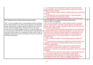 c) s r spund la toate solicit rile organelor fiscale, atât cele
                                                                        privind asocia ia, cât i cele privind asocia ii, legate de activitatea
                                                                        desf urat de asocia ie;
                                                                           d) s completeze Registrul pentru eviden a aportului i rezultatului
                                                                        distribuit;
                                                                           e) s determine venitul impozabil ob inut în cadrul asocia iei,
                                                                        precum i distribuirea acestuia pe asocia i;
                                                                           f) alte obliga ii ce decurg din aplicarea titlului III din Codul fiscal.
ART. 86 Reguli privind asocierile f r personalitate juridic             ART. 86 Reguli privind asocierile f r personalitate juridic                   23
                                                                        Punctul 188 se modific :
                                                                                      1

188 . În cazul societ ii civile cu personalitate juridic constituite
    1
                                                                      1881. În cazul societ ii civile cu personalitate juridic , constituit
potrivit legii speciale i care este supus regimului transparen ei     potrivit legii speciale i care este supus regimului transparen ei
fiscale, potrivit legii, se aplic regulile de determinare a venitului fiscale, potrivit legii, se aplic regulile de determinare a venitului net
net din activit i independente. Persoanele fizice care ob in          din activit i independente.
venituri dintr-o activitate desf urat într-o form de organizare          În cazul filialei constituite potrivit legii speciale prin asocierea unei
cu personalitate juridic (SPRL) constituit potrivit legii speciale i societ i profesionale cu r spundere limitat cu una sau mai multe
care este supus regimului transparen ei fiscale, potrivit legii, au   persoane fizice, filiala fiind supus regimului transparen ei fiscale,
obliga ia s asimileze acest venit distribuit venitului net anual din potrivit legii, determinarea venitului ob inut în cadrul entit ii se
activit i independente.                                               efectueaz în sistem real, pe baza datelor din contabilitatea în
                                                                      partid simpl .
                                                                         Pentru membrii asocia i în cadrul filialei se aplic urm toarele
                                                                      reguli:
                                                                         1. persoanele fizice asociate au obliga ia s asimileze acest venit
                                                                      distribuit în func ie de cota de participare venitului net anual din
                                                                      activit i independente;
                                                                         2. societatea profesional cu r spundere limitat asociat în
                                                                      cadrul filialei va include venitul distribuit în func ie de cota de
                                                                      participare în venitul brut al activit ii independente, pentru anul fiscal
                                                                      respectiv.
                                                                         Persoanele fizice care ob in venituri dintr-o activitate desf urat
                                                                      într-o form de organizare cu personalitate juridic (SPRL)
                                                                      constituit potrivit legii speciale i care este supus regimului
                                                                      transparen ei fiscale, potrivit legii, au obliga ia s asimileze acest
                                                                      venit distribuit venitului net anual din activit i independente.

                                                                           18
 