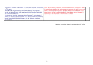 angajatorul rezident în România sau de c tre un sediu permanent      orice alt document justificativ privind venitul realizat i impozitul pl tit
în România.                                                          în cel lalt stat, eliberat de autoritatea competent din ara în care s-a
Procedura de regularizare a impozitului datorat de rezidentul        ob inut venitul, precum i orice alte documente care pot sta la baza
român se va stabili prin ordin al pre edintelui Agen iei Na ionale   determin rii sumei impozitului pl tit în str in tate, pentru situa ia în
de Administrare Fiscal .                                             care dreptul de impunere a revenit statului str in.
Veniturile din activit i dependente desf urate în str in tate i
pl tite de un angajator nerezident nu sunt impozabile în România
potrivit prevederilor Codului fiscal i nu fac obiectul creditului
fiscal extern.


                                                                                         Material informativ elaborat la data de 26.03.2013




                                                                        20
 