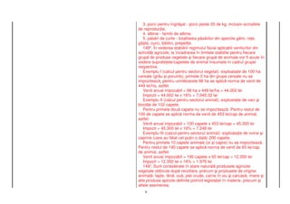 3. porci pentru îngr at - porci peste 35 de kg, inclusiv scroafele
de reproduc ie;
   4. albine - familii de albine;
   5. p s ri de curte - totalitatea p s rilor din speciile g ini, ra e,
gâ te, curci, bibilici, prepeli e.
   1494. În vederea stabilirii regimului fiscal aplicabil veniturilor din
activit i agricole, la încadrarea în limitele stabilite pentru fiecare
grup de produse vegetale i fiecare grup de animale vor fi avute în
vedere suprafe ele/capetele de animal însumate în cadrul grupei
respective.
   Exemplu I (calcul pentru sectorul vegetal): exploata ie de 100 ha
cereale (grâu i porumb); primele 2 ha din grupa cereale nu se
impoziteaz , pentru urm toarele 98 ha se aplic norma de venit de
449 lei/ha, astfel:
   Venit anual impozabil = 98 ha x 449 lei/ha = 44.002 lei
   Impozit = 44.002 lei x 16% = 7.040,32 lei
   Exemplu II (calcul pentru sectorul animal): exploata ie de vaci i
bivoli e de 102 capete.
   Pentru primele dou capete nu se impoziteaz . Pentru restul de
100 de capete se aplic norma de venit de 453 lei/cap de animal,
astfel:
   Venit anual impozabil = 100 capete x 453 lei/cap = 45.300 lei
   Impozit = 45.300 lei x 16% = 7.248 lei
   Exemplu III (calcul pentru sectorul animal): exploata ie de ovine i
caprine (care au f tat cel pu in o dat ) 200 capete.
   Pentru primele 10 capete animale (oi i capre) nu se impoziteaz .
Pentru restul de 190 capete se aplic norma de venit de 65 lei/cap
de animal, astfel:
   Venit anual impozabil = 190 capete x 65 lei/cap = 12.350 lei
   Impozit = 12.350 lei x 16% = 1.976 lei
   1495. Sunt considerate în stare natural produsele agricole
vegetale ob inute dup recoltare, precum i produsele de origine
animal : lapte, lân , ou , piei crude, carne în viu i carcas , miere i
alte produse apicole definite potrivit legisla iei în materie, precum i
altele asemenea.
   9
 