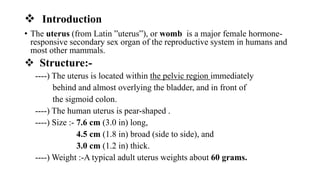  Introduction
• The uterus (from Latin ”uterus”), or womb is a major female hormone-
responsive secondary sex organ of the reproductive system in humans and
most other mammals.
 Structure:-
----) The uterus is located within the pelvic region immediately
behind and almost overlying the bladder, and in front of
the sigmoid colon.
----) The human uterus is pear-shaped .
----) Size :- 7.6 cm (3.0 in) long,
4.5 cm (1.8 in) broad (side to side), and
3.0 cm (1.2 in) thick.
----) Weight :-A typical adult uterus weights about 60 grams.
 