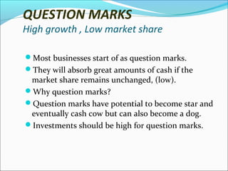 QUESTION MARKS

High growth , Low market share
Most businesses start of as question marks.
They will absorb great amounts of cash if the

market share remains unchanged, (low).
Why question marks?
Question marks have potential to become star and
eventually cash cow but can also become a dog.
Investments should be high for question marks.

 